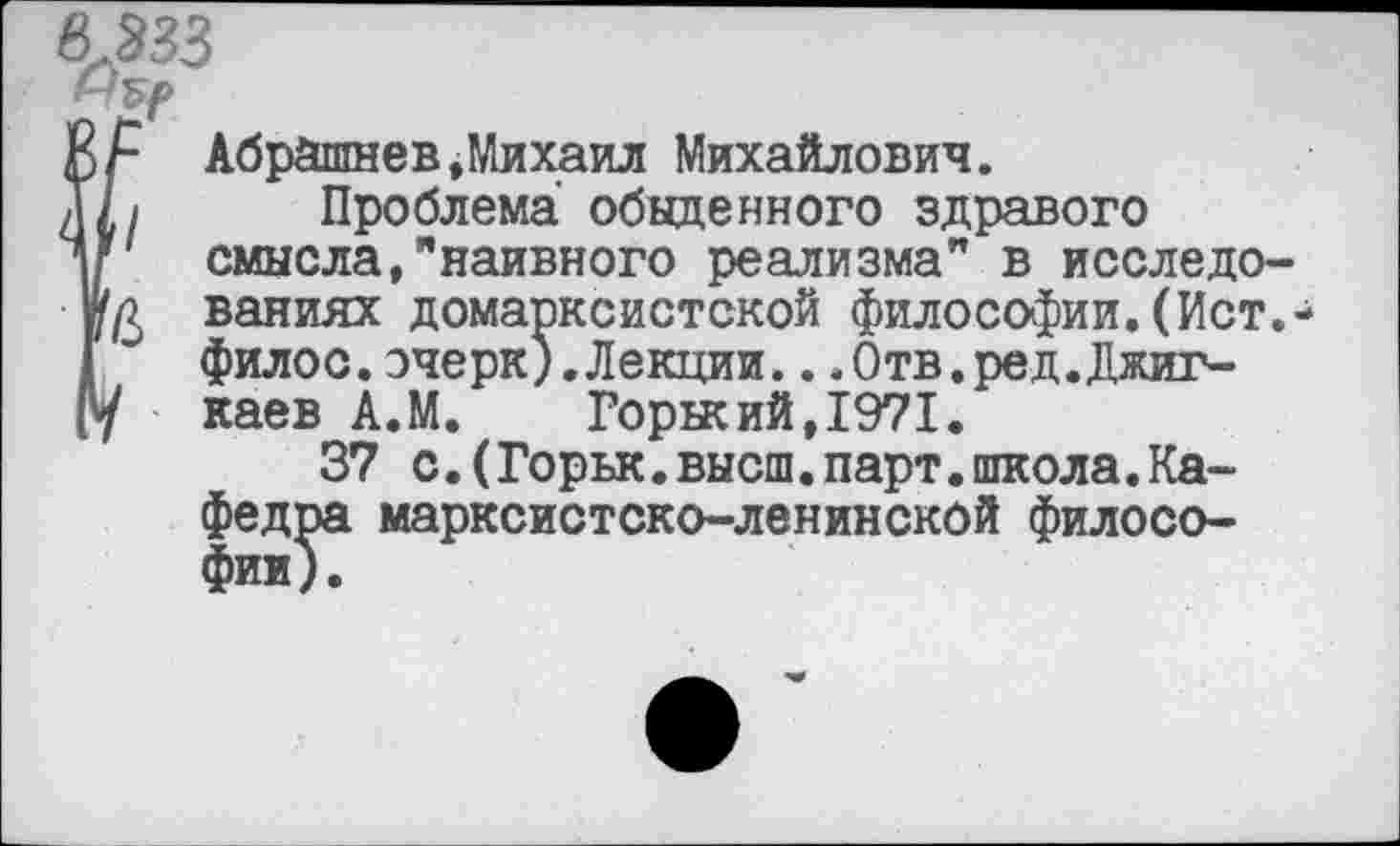 ﻿8.333
Абрйшнев,Михаил Михайлович.
,/ Проблема обыденного здравого смысла,"наивного реализма" в исследо-
д ваниях домарксистской философии.(Ист. филос.очерк).Лекции...Отв.ред.Джиг-
I каев А.М.	Горнеий,1971.
37 с.(Горьк.высш.парт.школа.Кафедра марксистско-ленинской филосо-